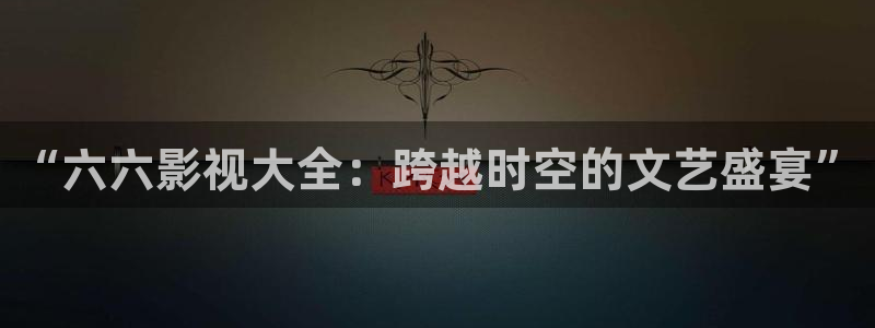 人人视频网页：“六六影视大全：跨越时空的文艺盛宴”